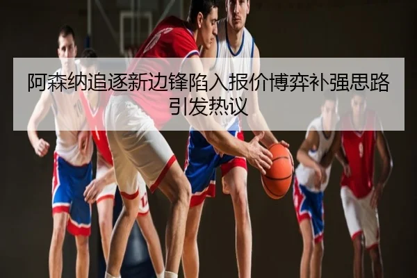 阿森纳追逐新边锋陷入报价博弈补强思路引发热议