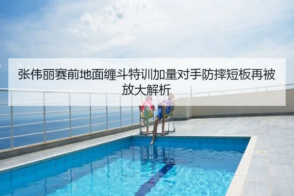 张伟丽赛前地面缠斗特训加量对手防摔短板再被放大解析