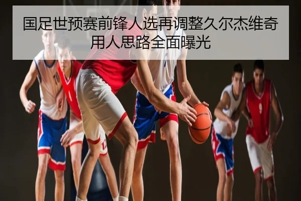 国足世预赛前锋人选再调整久尔杰维奇用人思路全面曝光