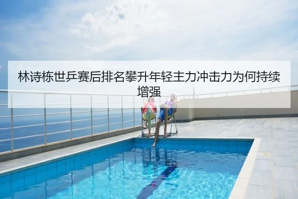 林诗栋世乒赛后排名攀升年轻主力冲击力为何持续增强