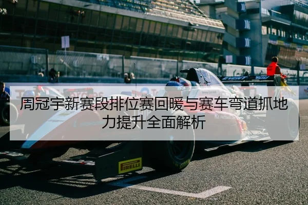 周冠宇新赛段排位赛回暖与赛车弯道抓地力提升全面解析